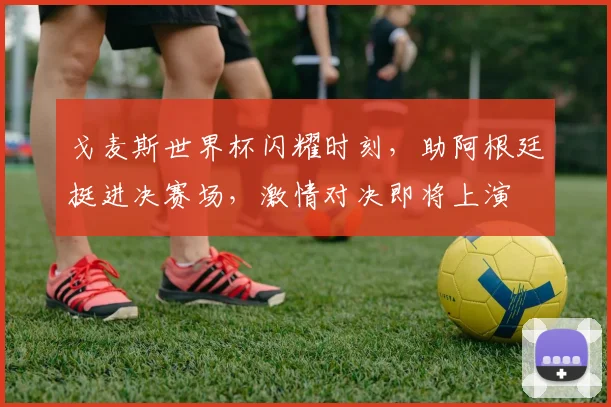 戈麦斯世界杯闪耀时刻，助阿根廷挺进决赛场，激情对决即将上演
