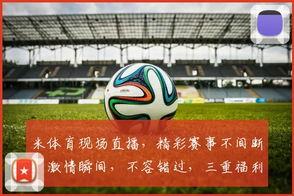 米体育现场直播，精彩赛事不间断，激情瞬间，不容错过，三重福利，等你来享，