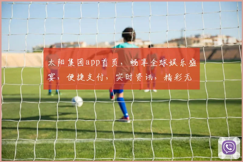 太阳集团app首页，畅享全球娱乐盛宴，便捷支付，实时资讯，精彩无限，尊享会员特权，体验非凡。