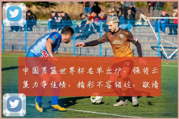 中国男篮世界杯名单出炉，强将云集力争佳绩，精彩不容错过，敬请期待