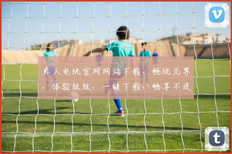 真人电玩官网网站下载，畅玩无界，体验极致，一键下载，畅享不设限，三重福利等你来