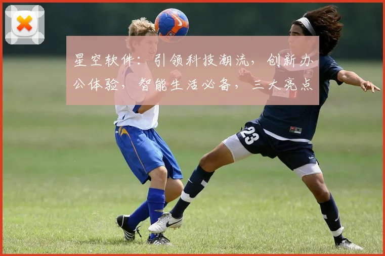 星空软件：引领科技潮流，创新办公体验，智能生活必备，三大亮点一网打尽，不容错过