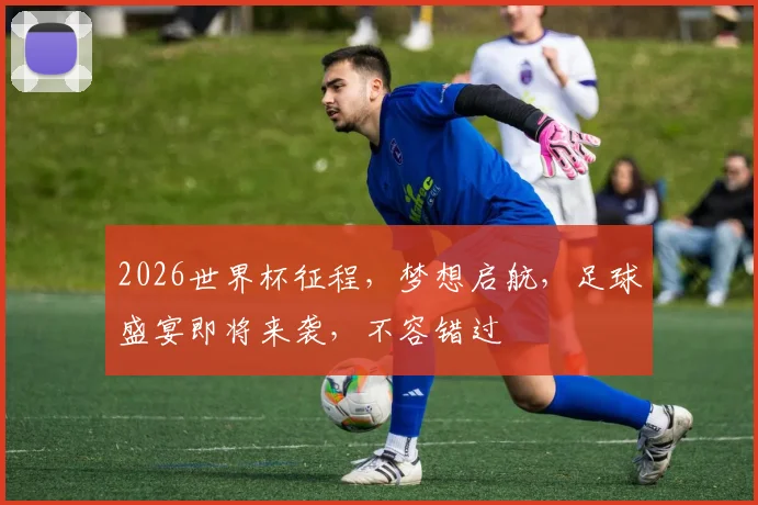 2026世界杯征程，梦想启航，足球盛宴即将来袭，不容错过